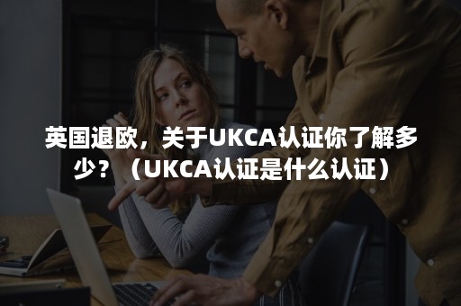 英国退欧，关于UKCA认证你了解多少？（UKCA认证是什么认证）