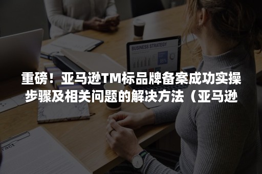 重磅！亚马逊TM标品牌备案成功实操步骤及相关问题的解决方法（亚马逊TM备案）