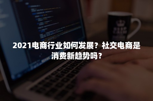 2021电商行业如何发展？社交电商是消费新趋势吗？