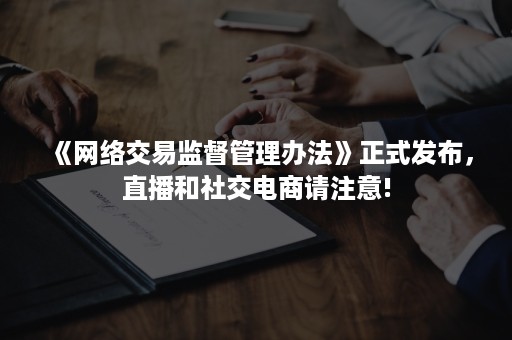 《网络交易监督管理办法》正式发布，直播和社交电商请注意!