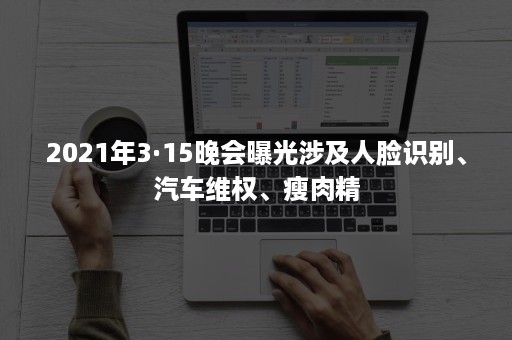 2021年3·15晚会曝光涉及人脸识别、汽车维权、瘦肉精