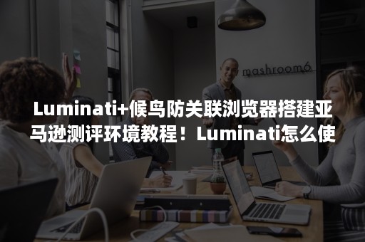 Luminati+候鸟防关联浏览器搭建亚马逊测评环境教程！Luminati怎么使用？（luminati亚马逊测评候鸟浏览器工具）