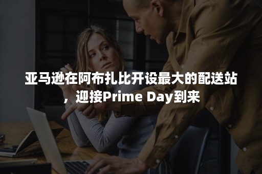 亚马逊在阿布扎比开设最大的配送站，迎接Prime Day到来