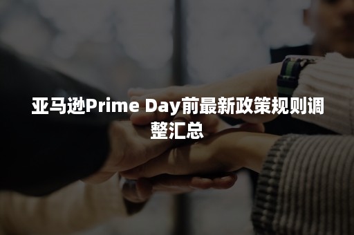 亚马逊Prime Day前最新政策规则调整汇总