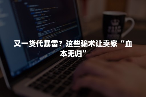 又一货代暴雷？这些骗术让卖家“血本无归”