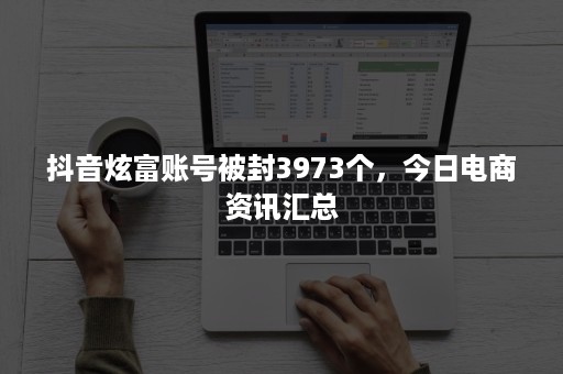 抖音炫富账号被封3973个，今日电商资讯汇总