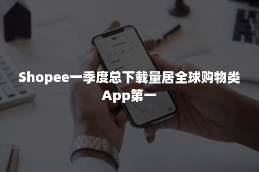 Shopee一季度总下载量居全球购物类App第一