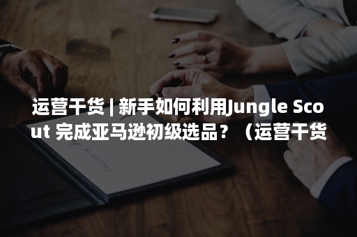 运营干货 | 新手如何利用Jungle Scout 完成亚马逊初级选品？（运营干货 百度网盘）