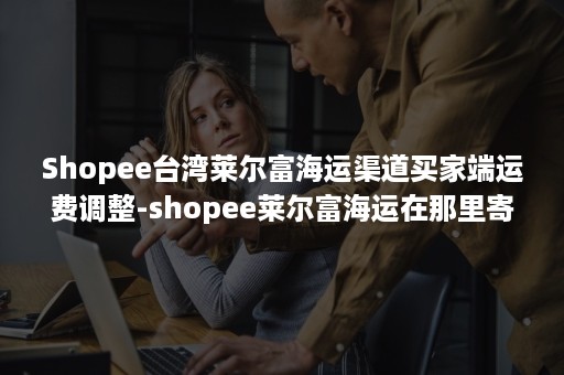 Shopee台湾莱尔富海运渠道买家端运费调整-shopee莱尔富海运在那里寄