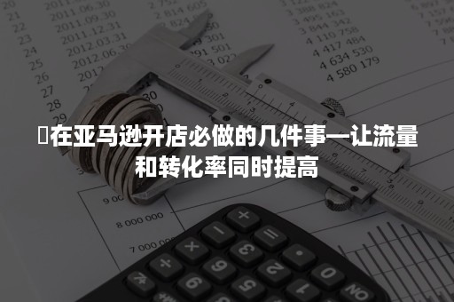 ​在亚马逊开店必做的几件事—让流量和转化率同时提高