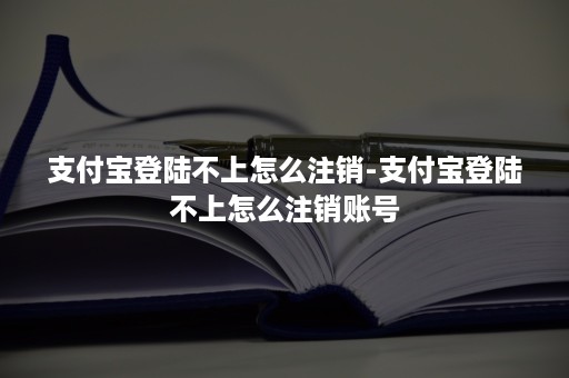 支付宝登陆不上怎么注销-支付宝登陆不上怎么注销账号