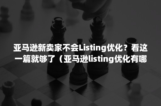 亚马逊新卖家不会Listing优化？看这一篇就够了（亚马逊listing优化有哪些）