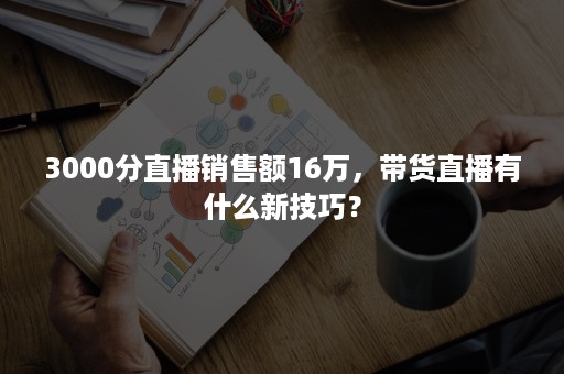 3000分直播销售额16万，带货直播有什么新技巧？