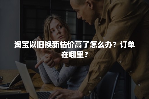 淘宝以旧换新估价高了怎么办？订单在哪里？