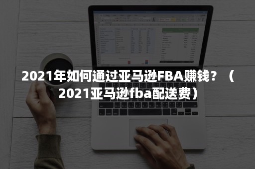 2021年如何通过亚马逊FBA赚钱？（2021亚马逊fba配送费）