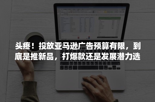 头疼！投放亚马逊广告预算有限，到底是推新品，打爆款还是发展潜力选品？？