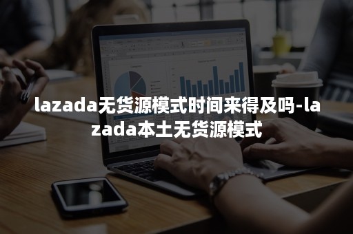 lazada无货源模式时间来得及吗-lazada本土无货源模式