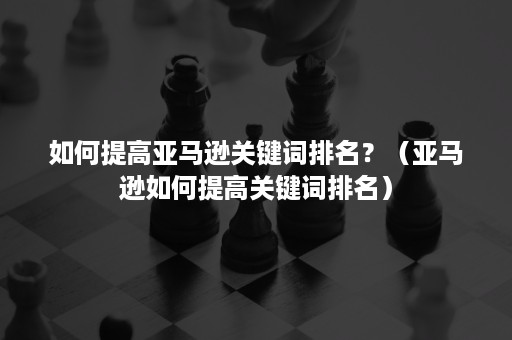 如何提高亚马逊关键词排名？（亚马逊如何提高关键词排名）