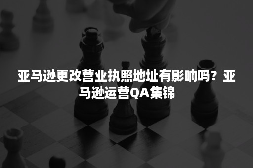 亚马逊更改营业执照地址有影响吗？亚马逊运营QA集锦