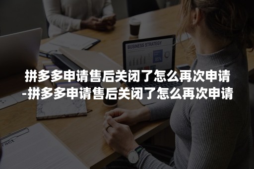 拼多多申请售后关闭了怎么再次申请-拼多多申请售后关闭了怎么再次申请退款