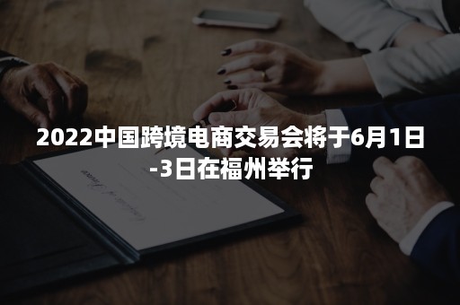 2022中国跨境电商交易会将于6月1日-3日在福州举行