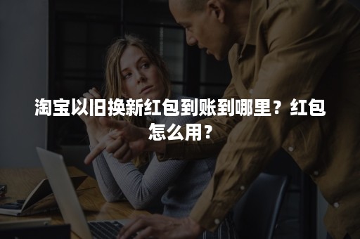 淘宝以旧换新红包到账到哪里？红包怎么用？