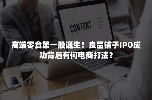 高端零食第一股诞生！良品铺子IPO成功背后有何电商打法？