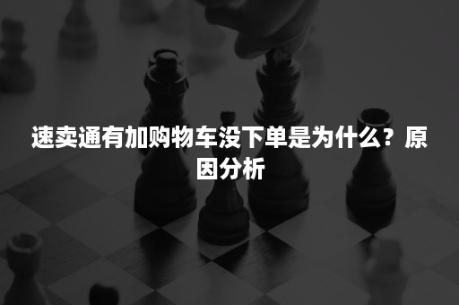 速卖通有加购物车没下单是为什么？原因分析