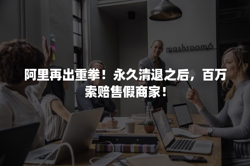 阿里再出重拳!永久清退之后,百万索赔售假商家! 阿里再出重拳!永久清退之后,百万索赔售假商家!