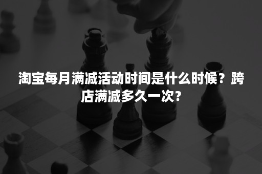 淘宝每月满减活动时间是什么时候？跨店满减多久一次？