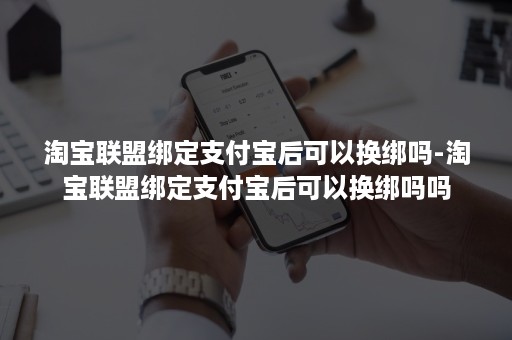 淘宝联盟绑定支付宝后可以换绑吗-淘宝联盟绑定支付宝后可以换绑吗吗