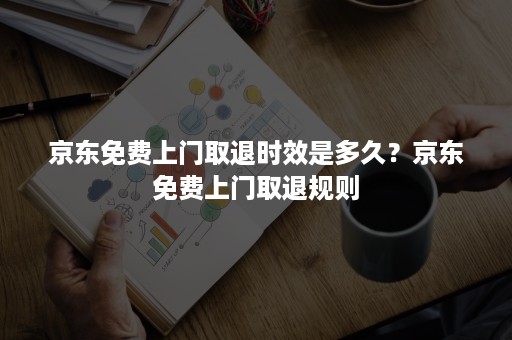 京东免费上门取退时效是多久?京东免费上门取退规则 京东免费上门取退时效是多久?京东免费上门取退规则