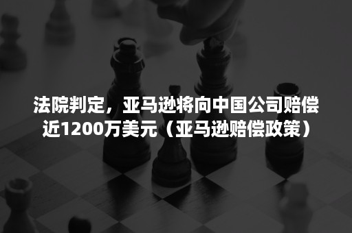 法院判定，亚马逊将向中国公司赔偿近1200万美元（亚马逊赔偿政策）