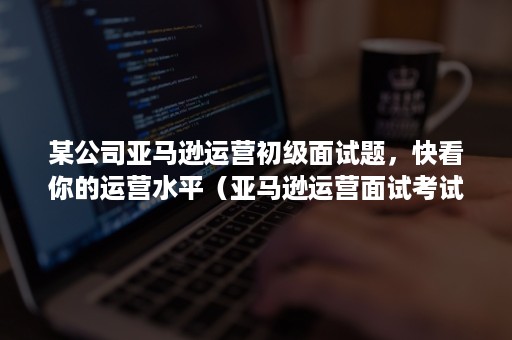 某公司亚马逊运营初级面试题，快看你的运营水平（亚马逊运营面试考试题）