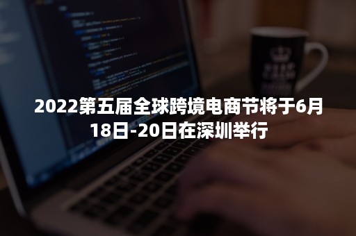 2022第五届全球跨境电商节将于6月18日-20日在深圳举行