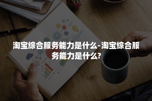 淘宝综合服务能力是什么-淘宝综合服务能力是什么?