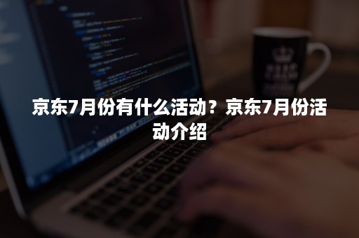 京东7月份有什么活动？京东7月份活动介绍