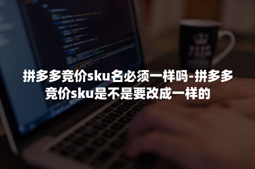 拼多多竞价sku名必须一样吗-拼多多竞价sku是不是要改成一样的