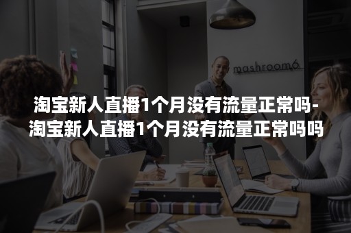 淘宝新人直播1个月没有流量正常吗-淘宝新人直播1个月没有流量正常吗吗