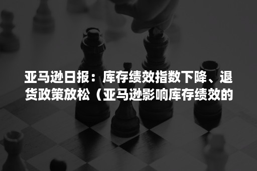 亚马逊日报：库存绩效指数下降、退货政策放松（亚马逊影响库存绩效的因素）