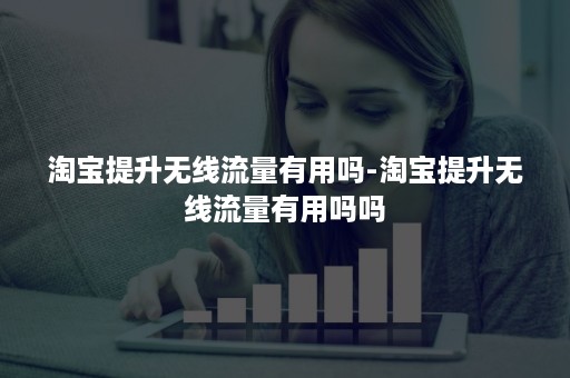 淘宝提升无线流量有用吗-淘宝提升无线流量有用吗吗