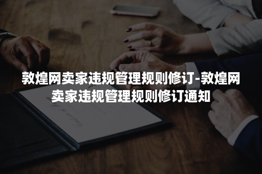 敦煌网卖家违规管理规则修订-敦煌网卖家违规管理规则修订通知