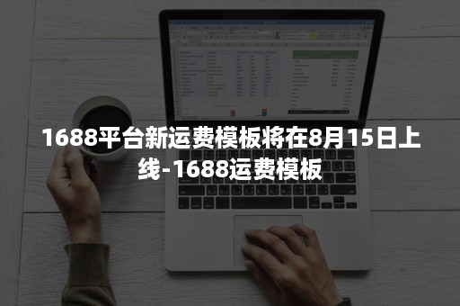 1688平台新运费模板将在8月15日上线-1688运费模板