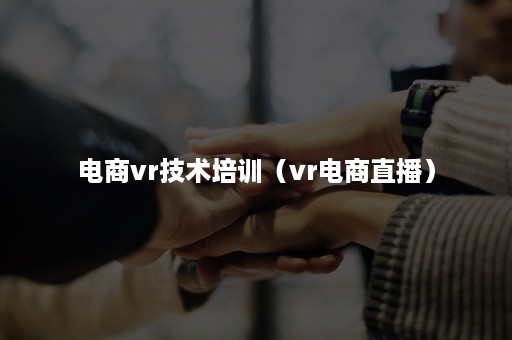 电商vr技术培训（vr电商直播）