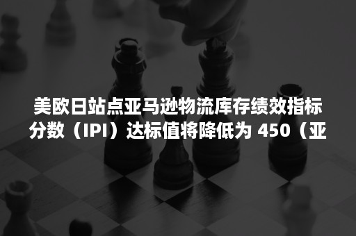 美欧日站点亚马逊物流库存绩效指标分数（IPI）达标值将降低为 450（亚马逊配送绩效指标）