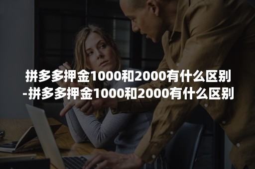 拼多多押金1000和2000有什么区别-拼多多押金1000和2000有什么区别呢