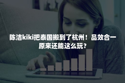 陈洁kiki把泰国搬到了杭州！品效合一原来还能这么玩？