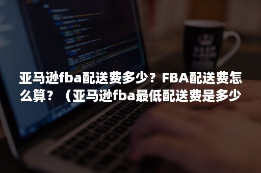 亚马逊fba配送费多少？FBA配送费怎么算？（亚马逊fba最低配送费是多少）