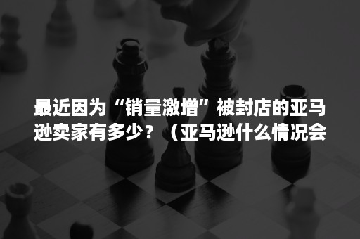 最近因为“销量激增”被封店的亚马逊卖家有多少？（亚马逊什么情况会封店）