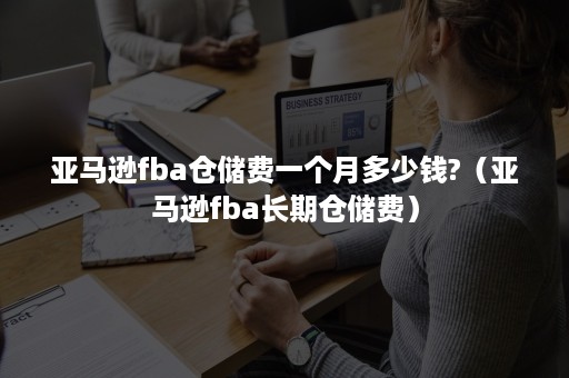 亚马逊fba仓储费一个月多少钱?（亚马逊fba长期仓储费）